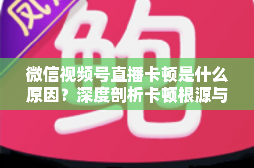 微信视频号直播卡顿是什么原因?深度剖析卡顿根源与实用优化方案全攻略 微信视频号直播卡顿是什么原因?深度剖析卡顿根源与实用优化方案全攻略