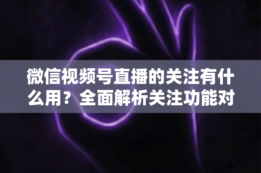 微信视频号直播的关注有什么用？全面解析关注功能对观众与主播的双向价值