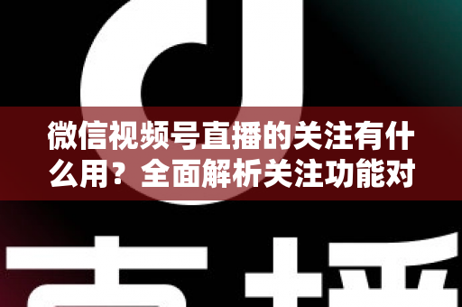 微信视频号直播的关注有什么用？全面解析关注功能对观众与主播的双向价值