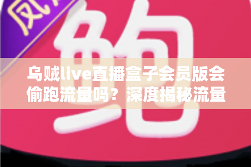 乌贼live直播盒子会员版会偷跑流量吗？深度揭秘流量消耗真相与实用省流攻略