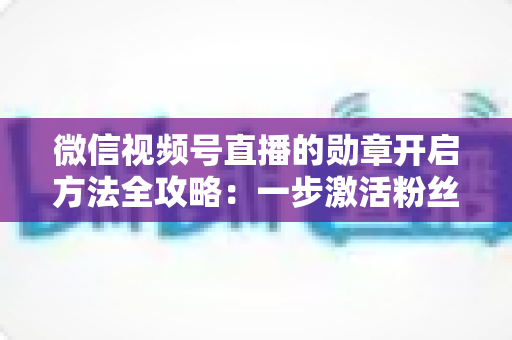 微信视频号直播的勋章开启方法全攻略：一步激活粉丝勋章，快速提升直播间互动与人气的实战指南
