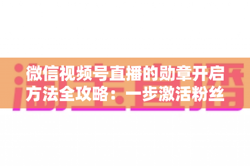 微信视频号直播的勋章开启方法全攻略：一步激活粉丝勋章，快速提升直播间互动与人气的实战指南