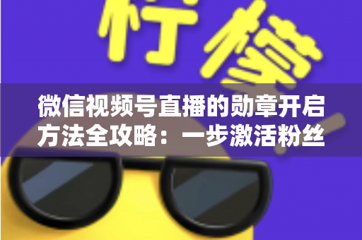 微信视频号直播的勋章开启方法全攻略：一步激活粉丝勋章，快速提升直播间互动与人气的实战指南