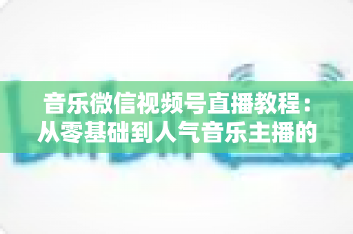 音乐微信视频号直播教程：从零基础到人气音乐主播的完整实战指南