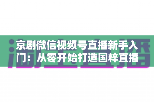 京剧微信视频号直播新手入门:从零开始打造国粹直播间的完整指南 京剧微信视频号直播新手入门:从零开始打造国粹直播间的完整指南