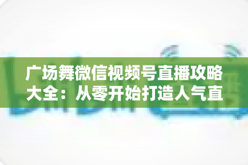 广场舞微信视频号直播攻略大全:从零开始打造人气直播间的新手实战指南 广场舞微信视频号直播攻略大全:从零开始打造人气直播间的新手实战指南