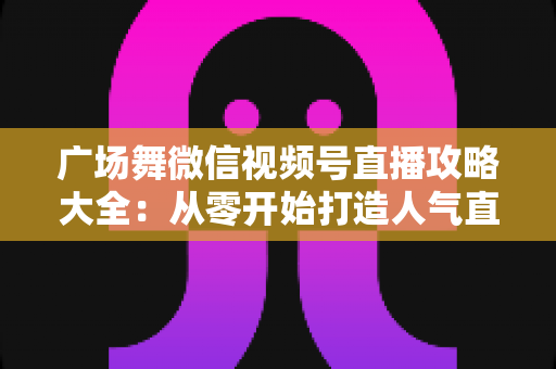 广场舞微信视频号直播攻略大全:从零开始打造人气直播间的新手实战指南 广场舞微信视频号直播攻略大全:从零开始打造人气直播间的新手实战指南