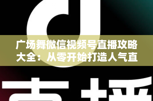 广场舞微信视频号直播攻略大全：从零开始打造人气直播间的新手实战指南