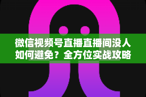 微信视频号直播直播间没人如何避免?全方位实战攻略教你快速提升直播间人气与转化 微信视频号直播直播间没人如何避免?全方位实战攻略教你快速提升直播间人气与转化