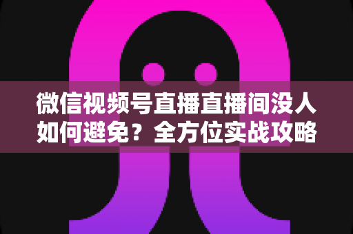 微信视频号直播直播间没人如何避免?全方位实战攻略教你快速提升直播间人气与转化 微信视频号直播直播间没人如何避免?全方位实战攻略教你快速提升直播间人气与转化