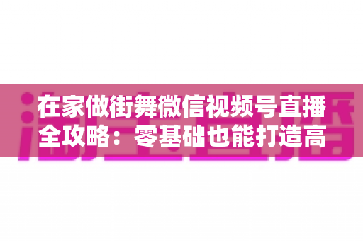 在家做街舞微信视频号直播全攻略:零基础也能打造高人气舞蹈直播间 在家做街舞微信视频号直播全攻略:零基础也能打造高人气舞蹈直播间