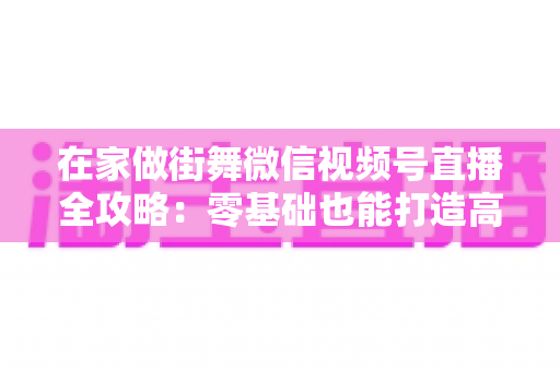 在家做街舞微信视频号直播全攻略:零基础也能打造高人气舞蹈直播间 在家做街舞微信视频号直播全攻略:零基础也能打造高人气舞蹈直播间