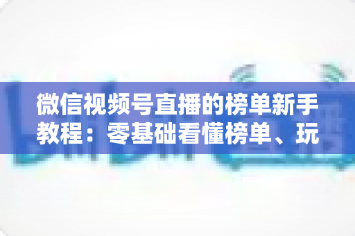 微信视频号直播的榜单新手教程:零基础看懂榜单、玩转榜单、冲上榜的完整攻略 微信视频号直播的榜单新手教程:零基础看懂榜单、玩转榜单、冲上榜的完整攻略