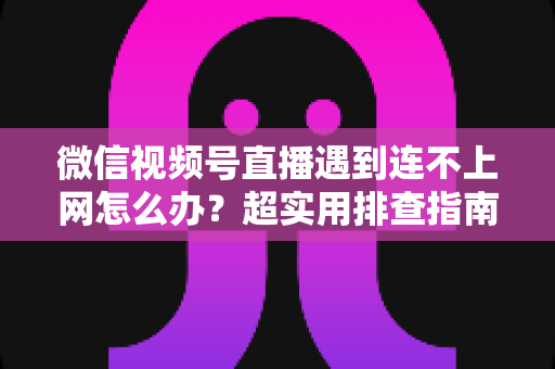 微信视频号直播遇到连不上网怎么办？超实用排查指南与应急方案全解析，助你开播无忧