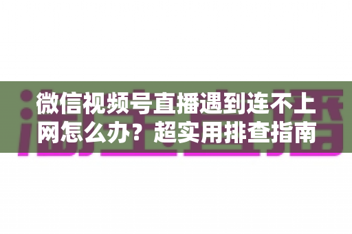 微信视频号直播遇到连不上网怎么办？超实用排查指南与应急方案全解析，助你开播无忧