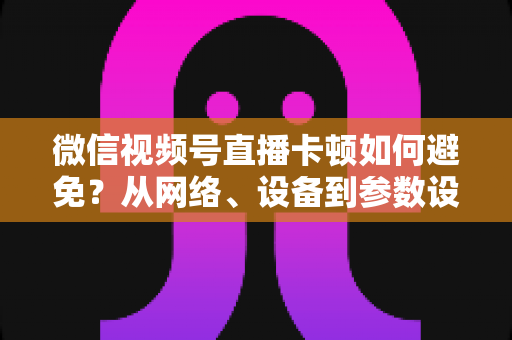 微信视频号直播卡顿如何避免?从网络、设备到参数设置的全流程流畅直播优化指南 微信视频号直播卡顿如何避免?从网络、设备到参数设置的全流程流畅直播优化指南