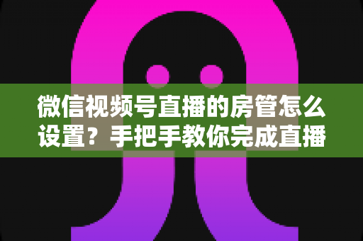 微信视频号直播的房管怎么设置?手把手教你完成直播间管理员配置与高效运营技巧 微信视频号直播的房管怎么设置?手把手教你完成直播间管理员配置与高效运营技巧