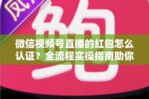 微信视频号直播的红包怎么认证?全流程实操指南助你快速通过认证玩转直播营销 微信视频号直播的红包怎么认证?全流程实操指南助你快速通过认证玩转直播营销