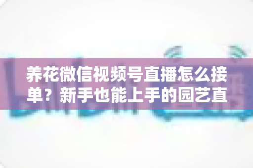 养花微信视频号直播怎么接单?新手也能上手的园艺直播变现全攻略 养花微信视频号直播怎么接单?新手也能上手的园艺直播变现全攻略