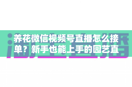 养花微信视频号直播怎么接单?新手也能上手的园艺直播变现全攻略 养花微信视频号直播怎么接单?新手也能上手的园艺直播变现全攻略