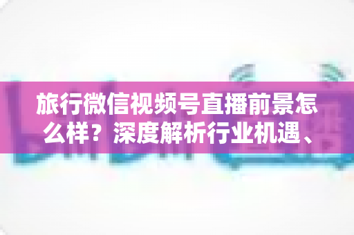 旅行微信视频号直播前景怎么样？深度解析行业机遇、变现路径与入局指南