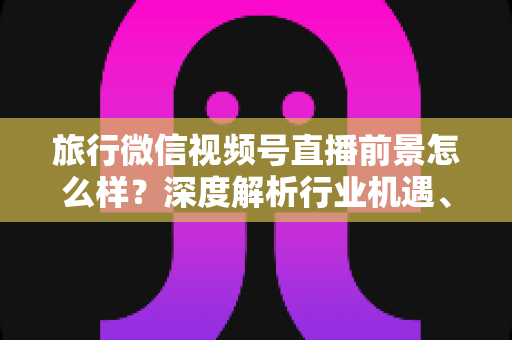旅行微信视频号直播前景怎么样？深度解析行业机遇、变现路径与入局指南