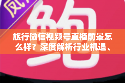 旅行微信视频号直播前景怎么样？深度解析行业机遇、变现路径与入局指南
