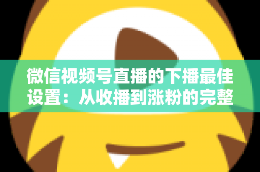 微信视频号直播的下播最佳设置：从收播到涨粉的完整闭环指南