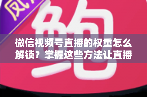 微信视频号直播的权重怎么解锁?掌握这些方法让直播间流量持续增长 微信视频号直播的权重怎么解锁?掌握这些方法让直播间流量持续增长