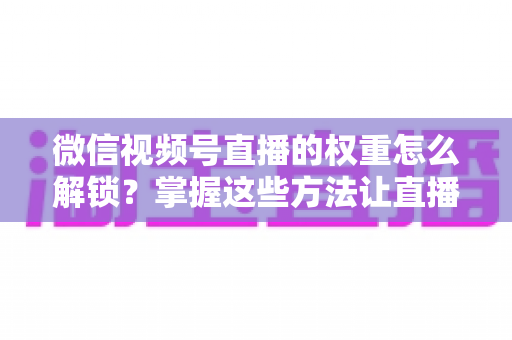 微信视频号直播的权重怎么解锁?掌握这些方法让直播间流量持续增长 微信视频号直播的权重怎么解锁?掌握这些方法让直播间流量持续增长