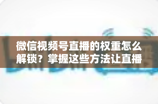 微信视频号直播的权重怎么解锁?掌握这些方法让直播间流量持续增长 微信视频号直播的权重怎么解锁?掌握这些方法让直播间流量持续增长