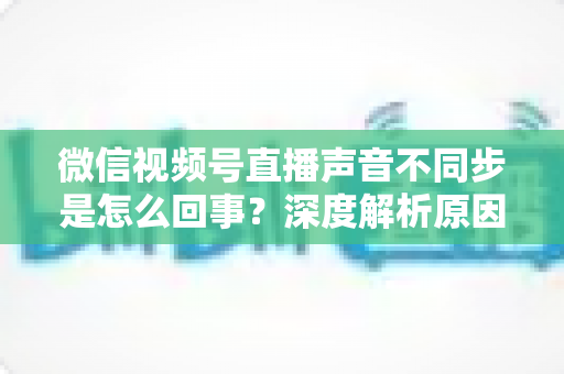 微信视频号直播声音不同步是怎么回事?深度解析原因与高效解决方案全攻略 微信视频号直播声音不同步是怎么回事?深度解析原因与高效解决方案全攻略
