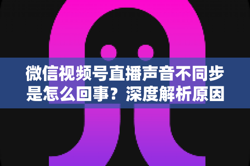 微信视频号直播声音不同步是怎么回事?深度解析原因与高效解决方案全攻略 微信视频号直播声音不同步是怎么回事?深度解析原因与高效解决方案全攻略