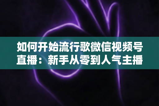 如何开始流行歌微信视频号直播:新手从零到人气主播的实战全攻略 如何开始流行歌微信视频号直播:新手从零到人气主播的实战全攻略
