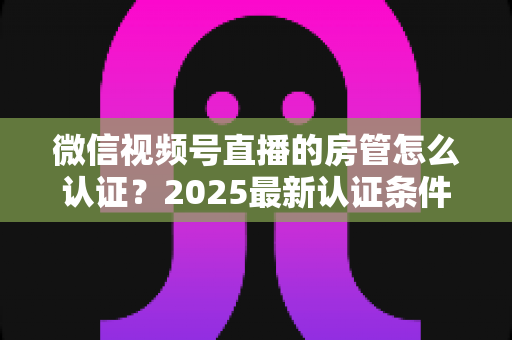 微信视频号直播的房管怎么认证?2025最新认证条件、设置步骤与优秀房管养成攻略全解析 微信视频号直播的房管怎么认证?2025最新认证条件、设置步骤与优秀房管养成攻略全解析