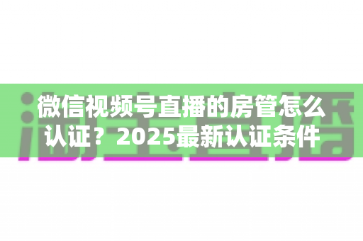 微信视频号直播的房管怎么认证?2025最新认证条件、设置步骤与优秀房管养成攻略全解析 微信视频号直播的房管怎么认证?2025最新认证条件、设置步骤与优秀房管养成攻略全解析