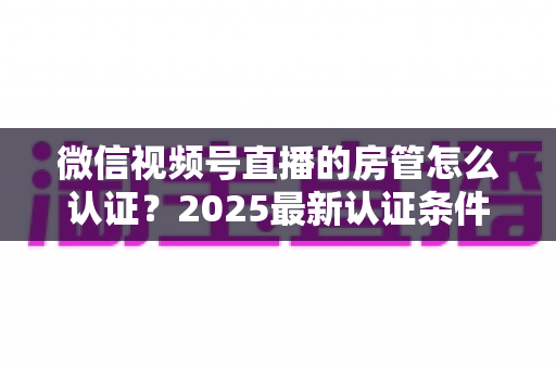 微信视频号直播的房管怎么认证?2025最新认证条件、设置步骤与优秀房管养成攻略全解析 微信视频号直播的房管怎么认证?2025最新认证条件、设置步骤与优秀房管养成攻略全解析