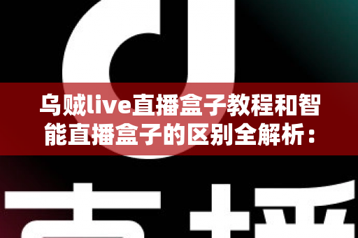 乌贼live直播盒子教程和智能直播盒子的区别全解析：新手必看的功能对比与选购指南