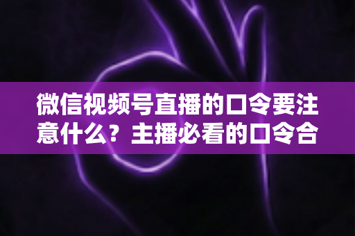微信视频号直播的口令要注意什么？主播必看的口令合规与运营避坑指南
