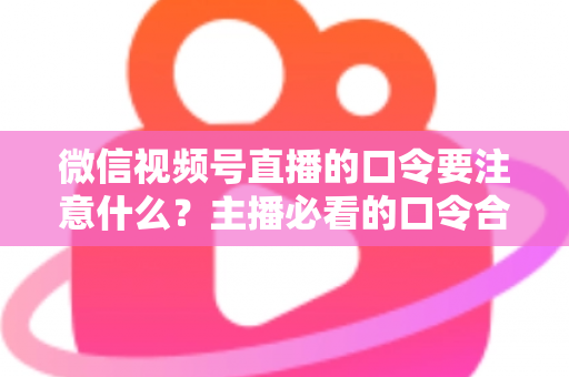 微信视频号直播的口令要注意什么？主播必看的口令合规与运营避坑指南