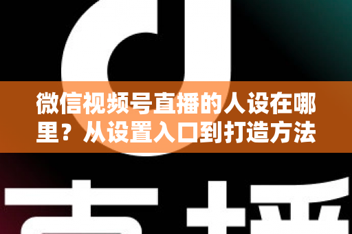 微信视频号直播的人设在哪里？从设置入口到打造方法的全景式解析指南