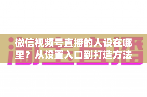 微信视频号直播的人设在哪里？从设置入口到打造方法的全景式解析指南