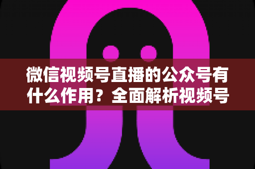 微信视频号直播的公众号有什么作用？全面解析视频号直播与公众号联动的流量价值与运营策略