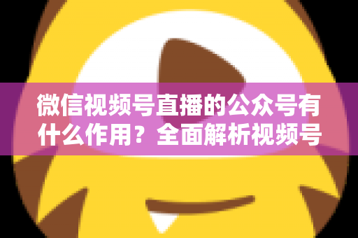 微信视频号直播的公众号有什么作用？全面解析视频号直播与公众号联动的流量价值与运营策略