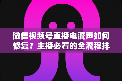 微信视频号直播电流声如何修复？主播必看的全流程排查与解决方案实战指南