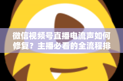 微信视频号直播电流声如何修复？主播必看的全流程排查与解决方案实战指南