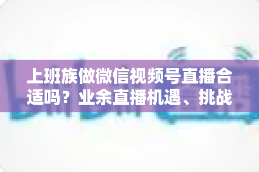 上班族做微信视频号直播合适吗?业余直播机遇、挑战与实操指南全解析 上班族做微信视频号直播合适吗?业余直播机遇、挑战与实操指南全解析