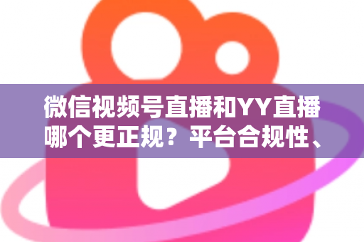微信视频号直播和YY直播哪个更正规?平台合规性、内容安全与消费保障深度对比全解析 微信视频号直播和YY直播哪个更正规?平台合规性、内容安全与消费保障深度对比全解析
