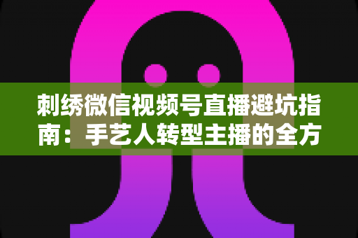 刺绣微信视频号直播避坑指南:手艺人转型主播的全方位实战攻略 刺绣微信视频号直播避坑指南:手艺人转型主播的全方位实战攻略