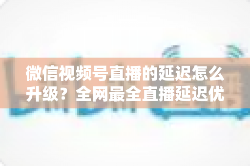 微信视频号直播的延迟怎么升级?全网最全直播延迟优化指南,助你打造零卡顿高互动直播间 微信视频号直播的延迟怎么升级?全网最全直播延迟优化指南,助你打造零卡顿高互动直播间